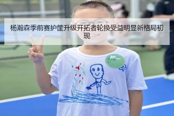 杨瀚森季前赛护筐升级开拓者轮换受益明显新格局初现